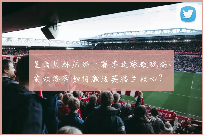 皇马贝林厄姆上赛季进球数锐减，安切洛蒂如何激活英格兰核心？