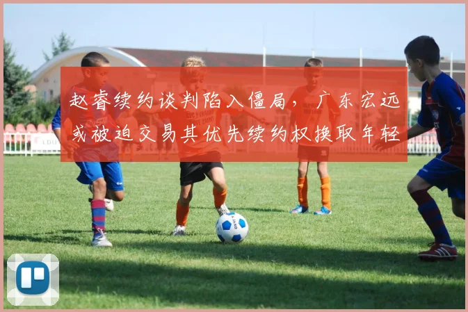 赵睿续约谈判陷入僵局,广东宏远或被迫交易其优先续约权换取年轻筹码