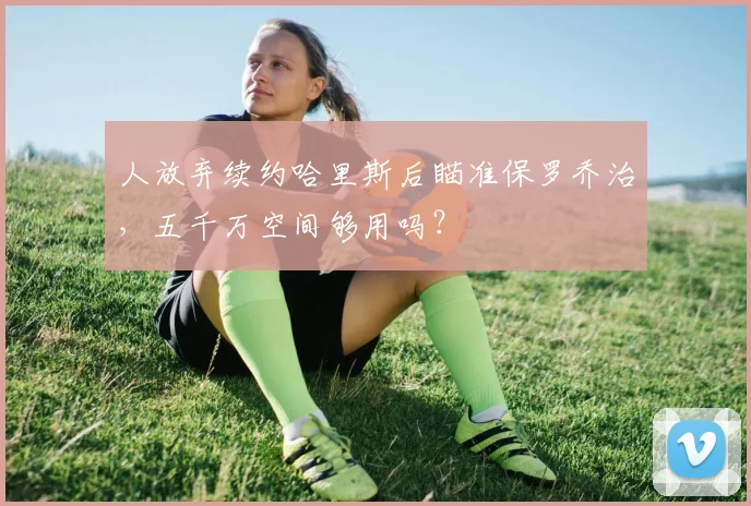 人放弃续约哈里斯后瞄准保罗乔治，五千万空间够用吗？
