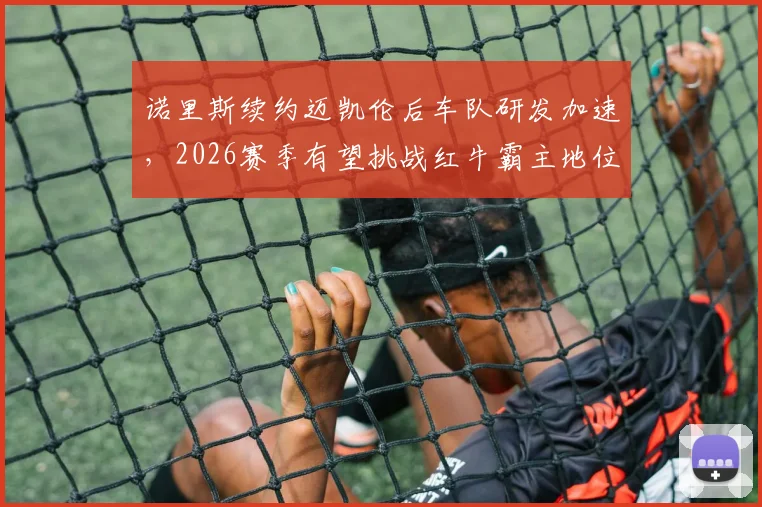 诺里斯续约迈凯伦后车队研发加速,2026赛季有望挑战红牛霸主地位