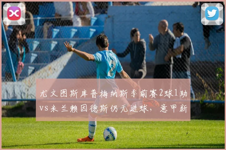 尤文图斯库普梅纳斯季前赛2球1助vs米兰赖因德斯仍无进球，意甲新援即战力对比